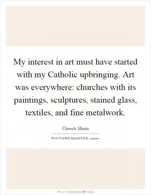 My interest in art must have started with my Catholic upbringing. Art was everywhere: churches with its paintings, sculptures, stained glass, textiles, and fine metalwork Picture Quote #1