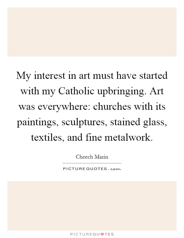 My interest in art must have started with my Catholic upbringing. Art was everywhere: churches with its paintings, sculptures, stained glass, textiles, and fine metalwork. Picture Quote #1