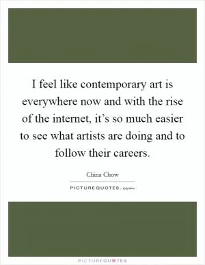I feel like contemporary art is everywhere now and with the rise of the internet, it’s so much easier to see what artists are doing and to follow their careers Picture Quote #1