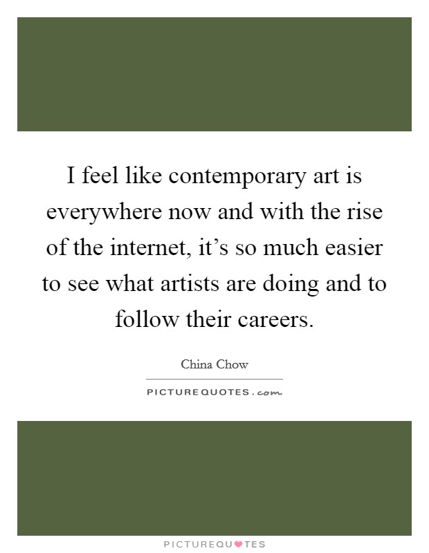 I feel like contemporary art is everywhere now and with the rise of the internet, it's so much easier to see what artists are doing and to follow their careers. Picture Quote #1