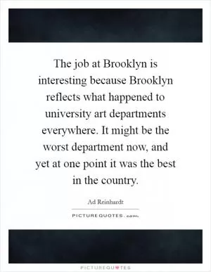 The job at Brooklyn is interesting because Brooklyn reflects what happened to university art departments everywhere. It might be the worst department now, and yet at one point it was the best in the country Picture Quote #1