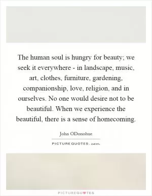 The human soul is hungry for beauty; we seek it everywhere - in landscape, music, art, clothes, furniture, gardening, companionship, love, religion, and in ourselves. No one would desire not to be beautiful. When we experience the beautiful, there is a sense of homecoming Picture Quote #1