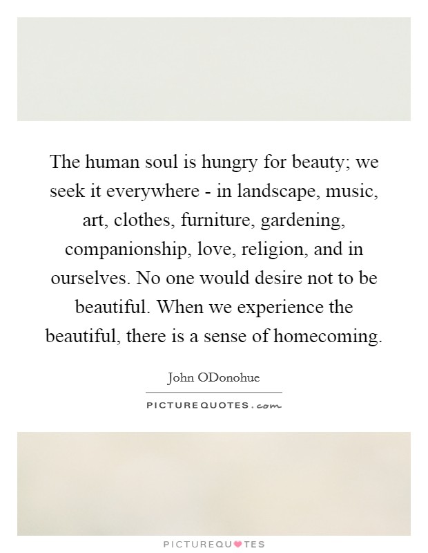 The human soul is hungry for beauty; we seek it everywhere - in landscape, music, art, clothes, furniture, gardening, companionship, love, religion, and in ourselves. No one would desire not to be beautiful. When we experience the beautiful, there is a sense of homecoming. Picture Quote #1