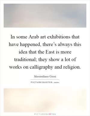 In some Arab art exhibitions that have happened, there’s always this idea that the East is more traditional; they show a lot of works on calligraphy and religion Picture Quote #1