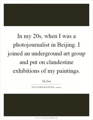 In my 20s, when I was a photojournalist in Beijing. I joined an underground art group and put on clandestine exhibitions of my paintings Picture Quote #1