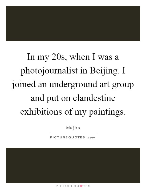In my 20s, when I was a photojournalist in Beijing. I joined an underground art group and put on clandestine exhibitions of my paintings. Picture Quote #1