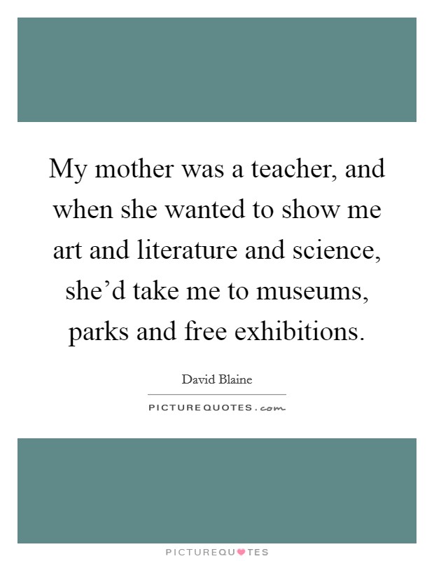 My mother was a teacher, and when she wanted to show me art and literature and science, she'd take me to museums, parks and free exhibitions. Picture Quote #1
