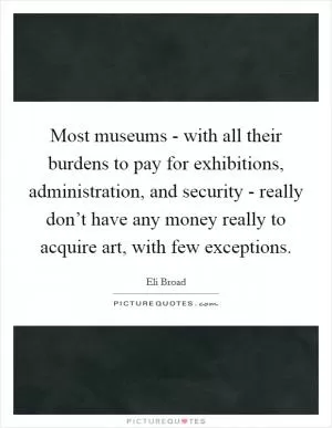 Most museums - with all their burdens to pay for exhibitions, administration, and security - really don’t have any money really to acquire art, with few exceptions Picture Quote #1