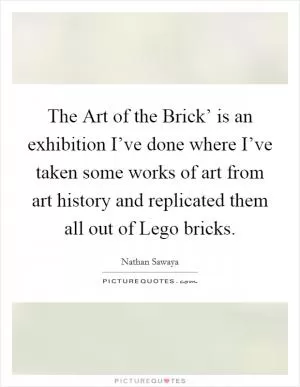 The Art of the Brick’ is an exhibition I’ve done where I’ve taken some works of art from art history and replicated them all out of Lego bricks Picture Quote #1