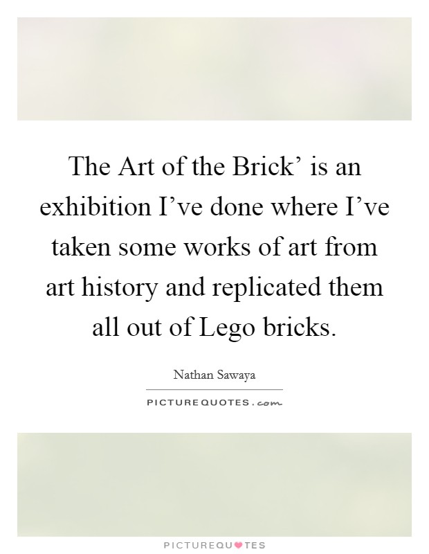 The Art of the Brick' is an exhibition I've done where I've taken some works of art from art history and replicated them all out of Lego bricks. Picture Quote #1