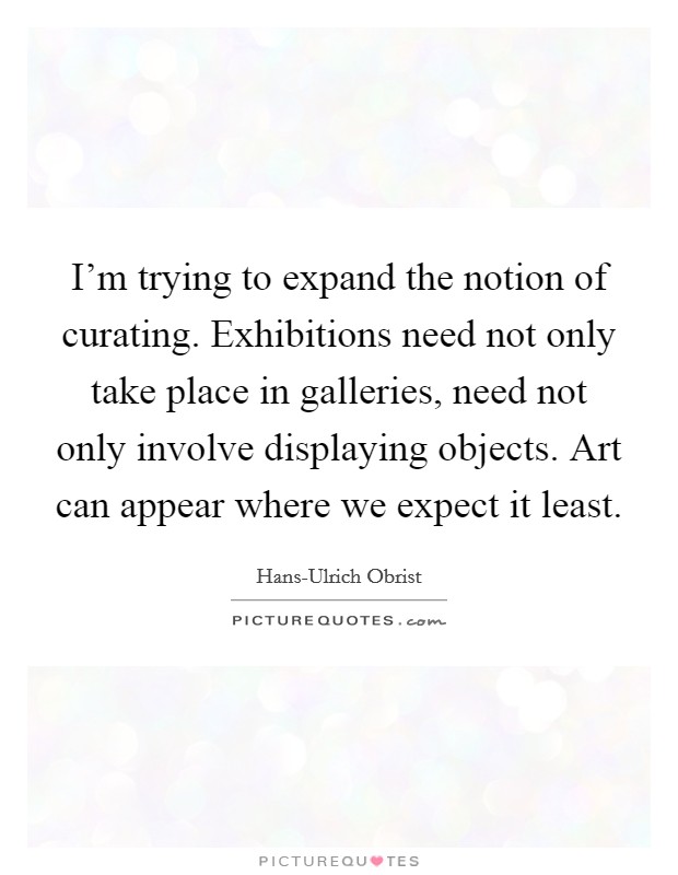 I'm trying to expand the notion of curating. Exhibitions need not only take place in galleries, need not only involve displaying objects. Art can appear where we expect it least. Picture Quote #1