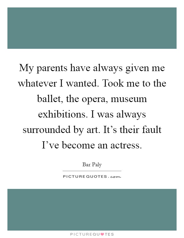 My parents have always given me whatever I wanted. Took me to the ballet, the opera, museum exhibitions. I was always surrounded by art. It's their fault I've become an actress. Picture Quote #1