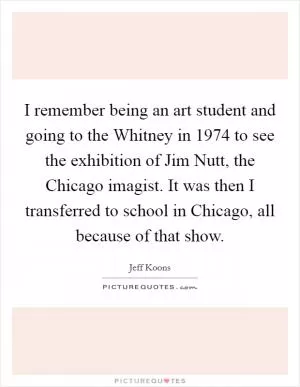 I remember being an art student and going to the Whitney in 1974 to see the exhibition of Jim Nutt, the Chicago imagist. It was then I transferred to school in Chicago, all because of that show Picture Quote #1