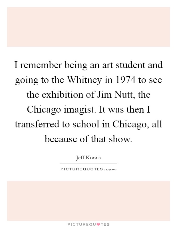 I remember being an art student and going to the Whitney in 1974 to see the exhibition of Jim Nutt, the Chicago imagist. It was then I transferred to school in Chicago, all because of that show. Picture Quote #1