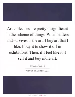 Art collectors are pretty insignificant in the scheme of things. What matters and survives is the art. I buy art that I like. I buy it to show it off in exhibitions. Then, if I feel like it, I sell it and buy more art Picture Quote #1