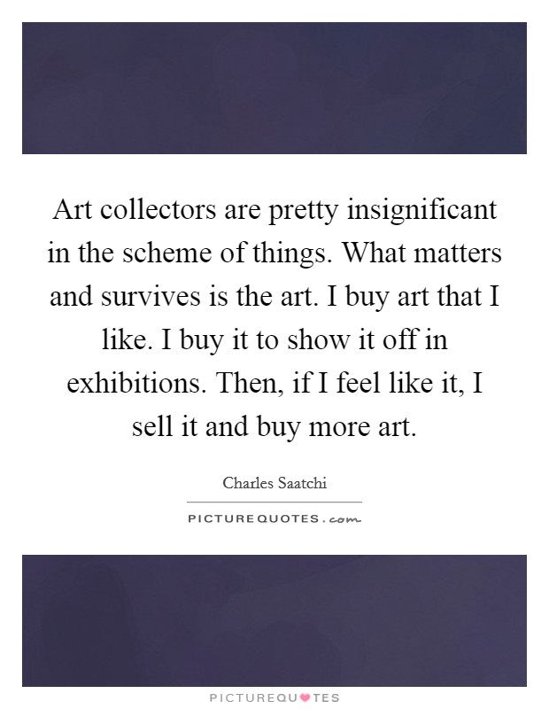 Art collectors are pretty insignificant in the scheme of things. What matters and survives is the art. I buy art that I like. I buy it to show it off in exhibitions. Then, if I feel like it, I sell it and buy more art. Picture Quote #1