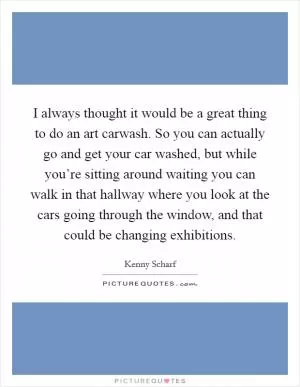 I always thought it would be a great thing to do an art carwash. So you can actually go and get your car washed, but while you’re sitting around waiting you can walk in that hallway where you look at the cars going through the window, and that could be changing exhibitions Picture Quote #1