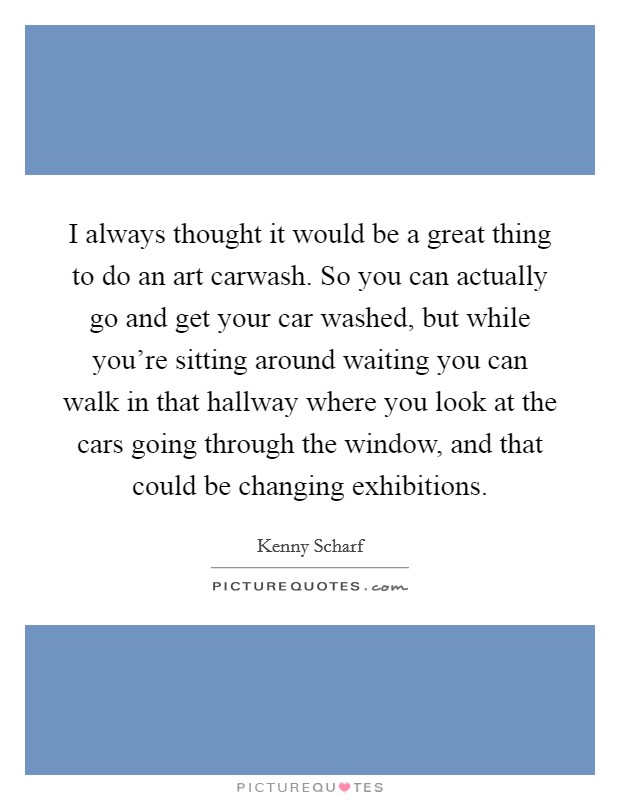 I always thought it would be a great thing to do an art carwash. So you can actually go and get your car washed, but while you're sitting around waiting you can walk in that hallway where you look at the cars going through the window, and that could be changing exhibitions. Picture Quote #1