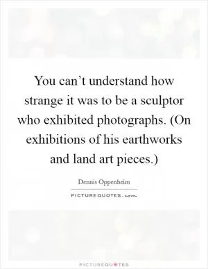 You can’t understand how strange it was to be a sculptor who exhibited photographs. (On exhibitions of his earthworks and land art pieces.) Picture Quote #1