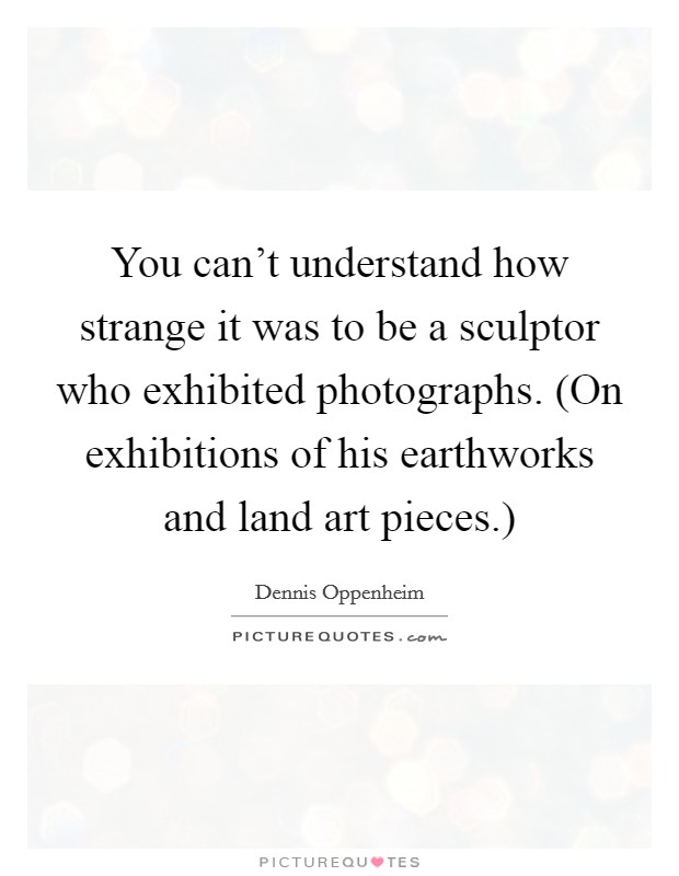 You can't understand how strange it was to be a sculptor who exhibited photographs. (On exhibitions of his earthworks and land art pieces.) Picture Quote #1