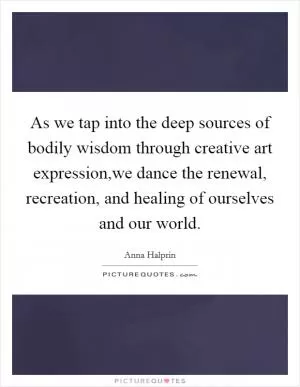 As we tap into the deep sources of bodily wisdom through creative art expression,we dance the renewal, recreation, and healing of ourselves and our world Picture Quote #1