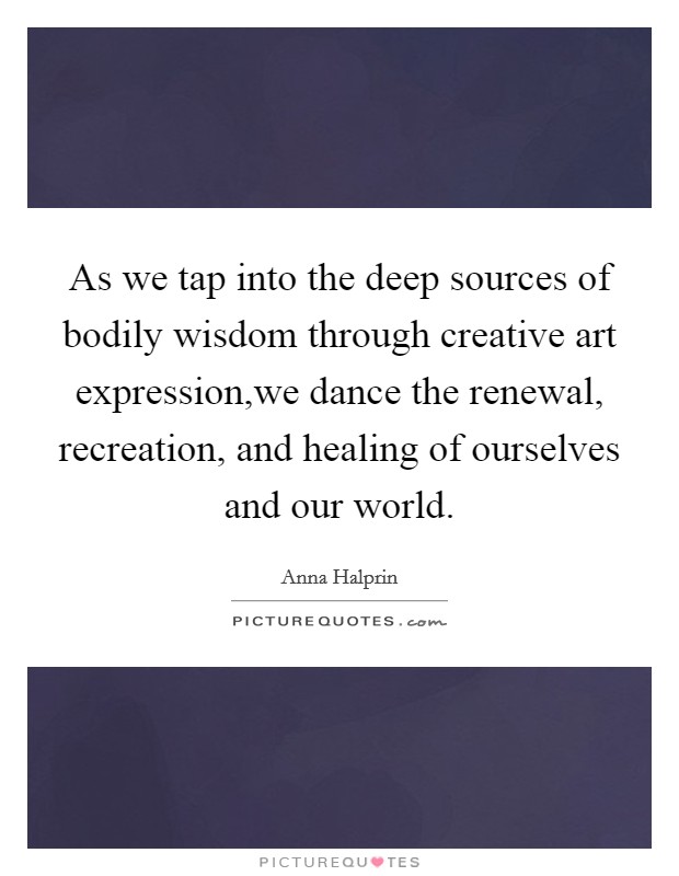 As we tap into the deep sources of bodily wisdom through creative art expression,we dance the renewal, recreation, and healing of ourselves and our world. Picture Quote #1