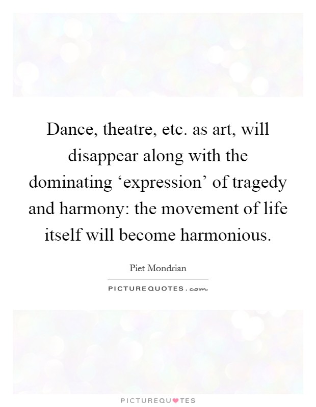 Dance, theatre, etc. as art, will disappear along with the dominating ‘expression' of tragedy and harmony: the movement of life itself will become harmonious. Picture Quote #1