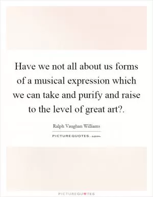 Have we not all about us forms of a musical expression which we can take and purify and raise to the level of great art? Picture Quote #1