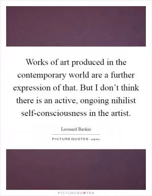 Works of art produced in the contemporary world are a further expression of that. But I don’t think there is an active, ongoing nihilist self-consciousness in the artist Picture Quote #1