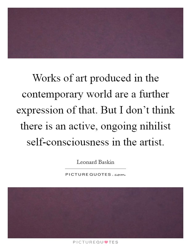 Works of art produced in the contemporary world are a further expression of that. But I don't think there is an active, ongoing nihilist self-consciousness in the artist. Picture Quote #1