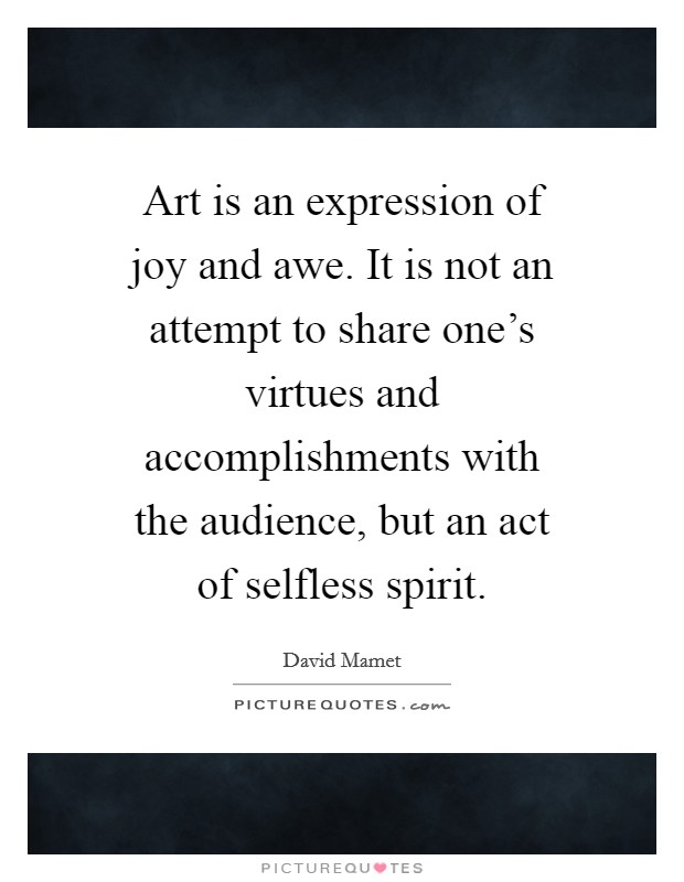 Art is an expression of joy and awe. It is not an attempt to share one's virtues and accomplishments with the audience, but an act of selfless spirit. Picture Quote #1
