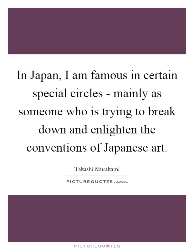 In Japan, I am famous in certain special circles - mainly as someone who is trying to break down and enlighten the conventions of Japanese art. Picture Quote #1