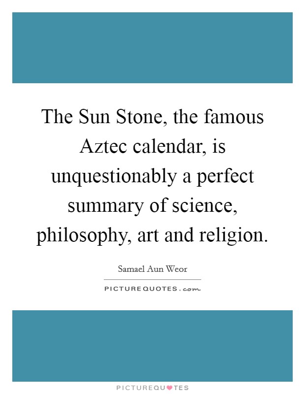 The Sun Stone, the famous Aztec calendar, is unquestionably a perfect summary of science, philosophy, art and religion. Picture Quote #1