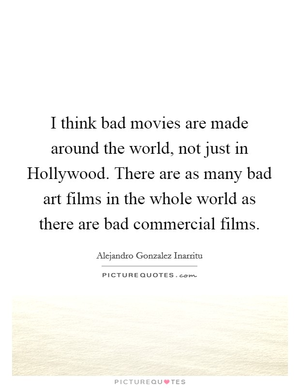 I think bad movies are made around the world, not just in Hollywood. There are as many bad art films in the whole world as there are bad commercial films. Picture Quote #1