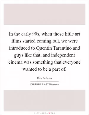In the early  90s, when those little art films started coming out, we were introduced to Quentin Tarantino and guys like that, and independent cinema was something that everyone wanted to be a part of Picture Quote #1