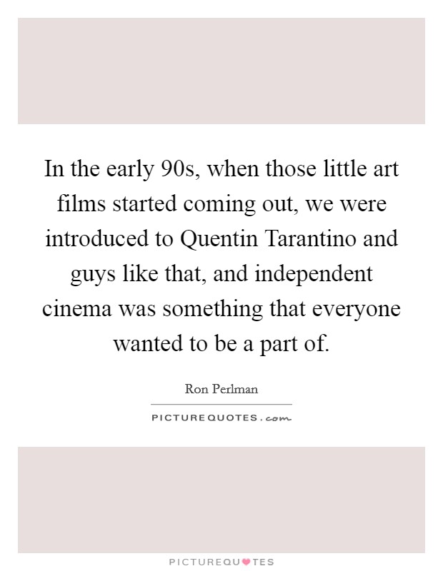 In the early  90s, when those little art films started coming out, we were introduced to Quentin Tarantino and guys like that, and independent cinema was something that everyone wanted to be a part of. Picture Quote #1