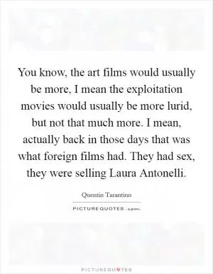You know, the art films would usually be more, I mean the exploitation movies would usually be more lurid, but not that much more. I mean, actually back in those days that was what foreign films had. They had sex, they were selling Laura Antonelli Picture Quote #1