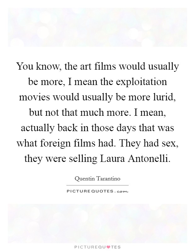 You know, the art films would usually be more, I mean the exploitation movies would usually be more lurid, but not that much more. I mean, actually back in those days that was what foreign films had. They had sex, they were selling Laura Antonelli. Picture Quote #1