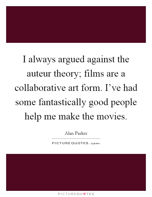 I always argued against the auteur theory; films are a collaborative art form. I've had some fantastically good people help me make the movies. Picture Quote #1