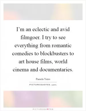 I’m an eclectic and avid filmgoer. I try to see everything from romantic comedies to blockbusters to art house films, world cinema and documentaries Picture Quote #1