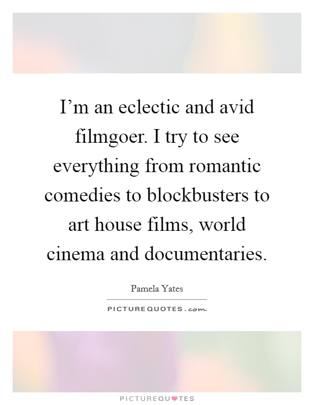 I'm an eclectic and avid filmgoer. I try to see everything from romantic comedies to blockbusters to art house films, world cinema and documentaries. Picture Quote #1