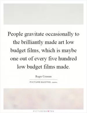 People gravitate occasionally to the brilliantly made art low budget films, which is maybe one out of every five hundred low budget films made Picture Quote #1