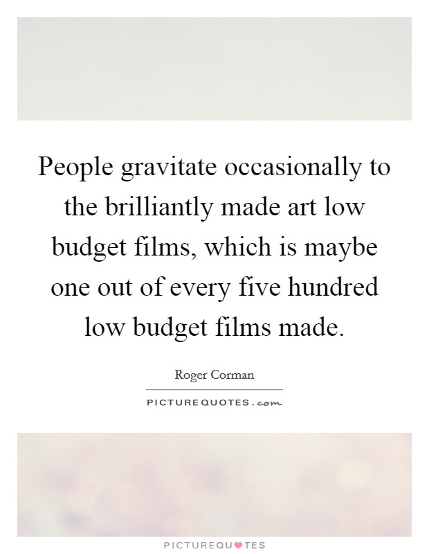 People gravitate occasionally to the brilliantly made art low budget films, which is maybe one out of every five hundred low budget films made. Picture Quote #1