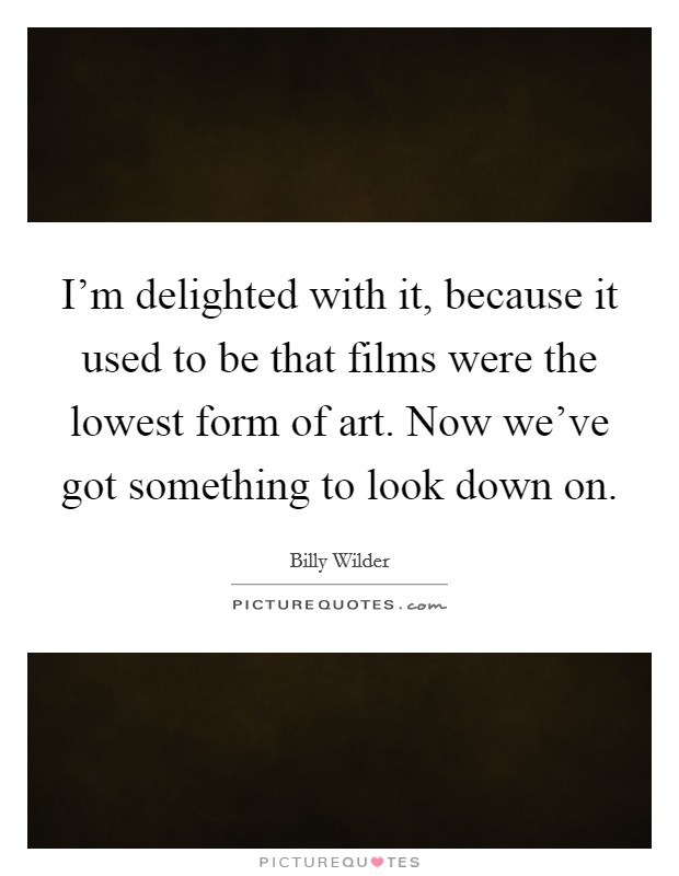 I'm delighted with it, because it used to be that films were the lowest form of art. Now we've got something to look down on. Picture Quote #1