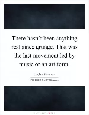 There hasn’t been anything real since grunge. That was the last movement led by music or an art form Picture Quote #1