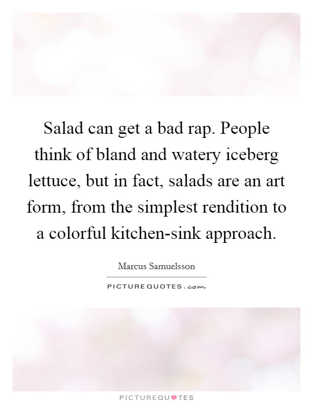 Salad can get a bad rap. People think of bland and watery iceberg lettuce, but in fact, salads are an art form, from the simplest rendition to a colorful kitchen-sink approach. Picture Quote #1