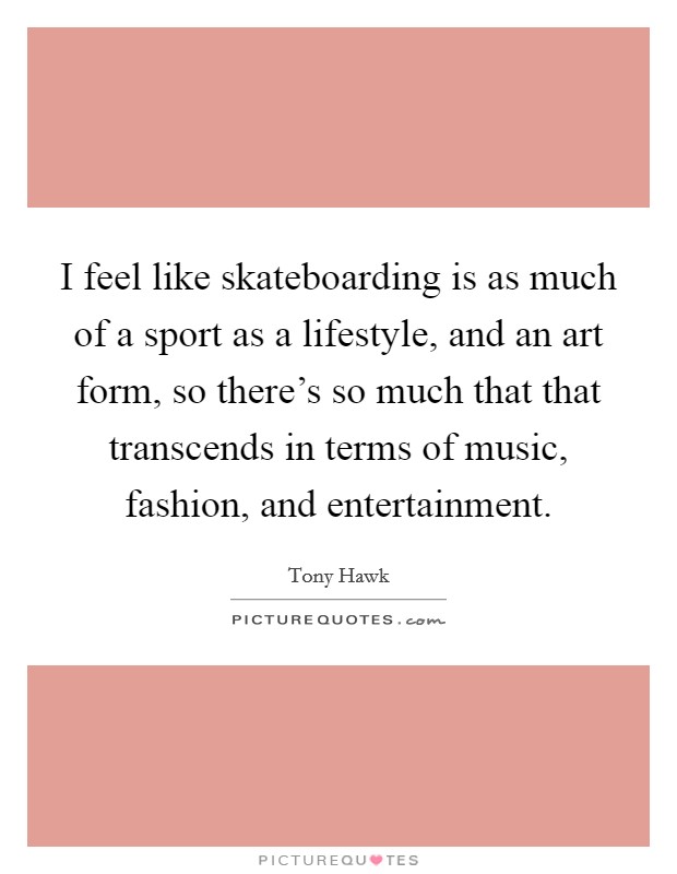 I feel like skateboarding is as much of a sport as a lifestyle, and an art form, so there's so much that that transcends in terms of music, fashion, and entertainment. Picture Quote #1