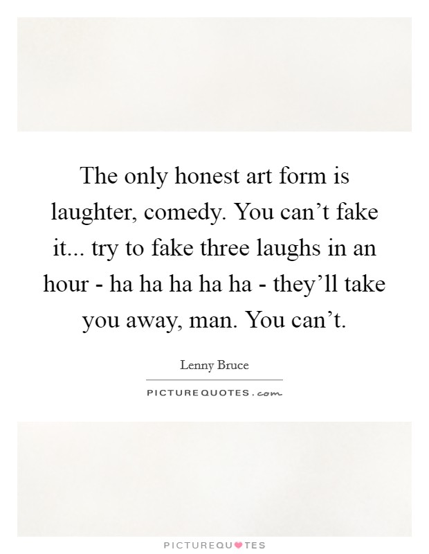 The only honest art form is laughter, comedy. You can't fake it... try to fake three laughs in an hour - ha ha ha ha ha - they'll take you away, man. You can't. Picture Quote #1