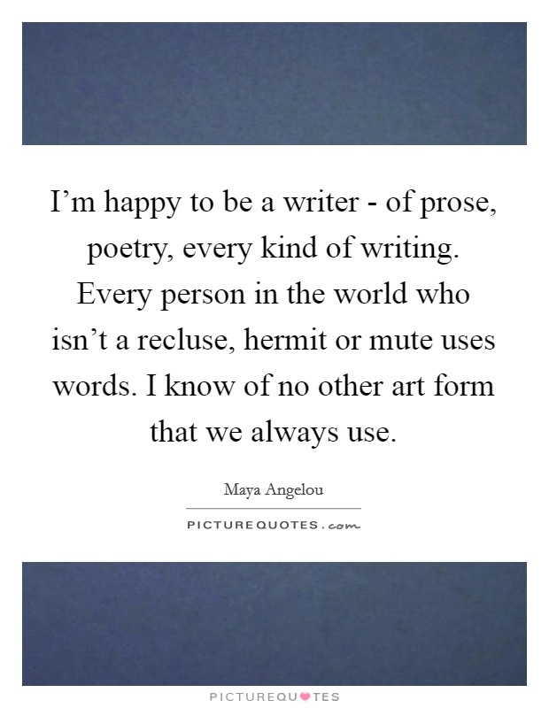 I'm happy to be a writer - of prose, poetry, every kind of writing. Every person in the world who isn't a recluse, hermit or mute uses words. I know of no other art form that we always use. Picture Quote #1