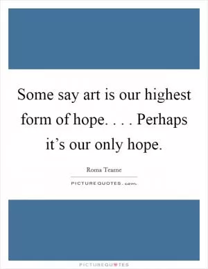 Some say art is our highest form of hope. . . . Perhaps it’s our only hope Picture Quote #1